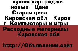 куплю картриджи новые › Цена ­ 500 › Старая цена ­ 500 - Кировская обл., Киров г. Компьютеры и игры » Расходные материалы   . Кировская обл.